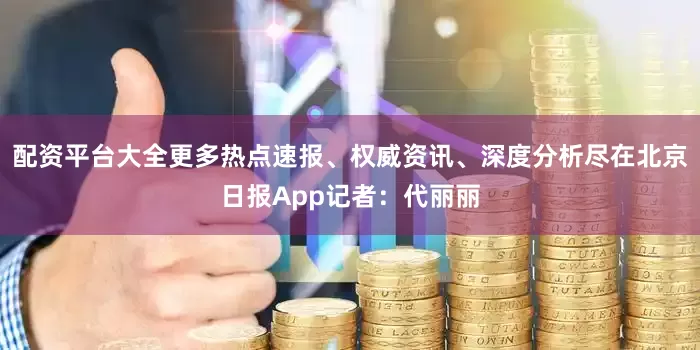 配资平台大全更多热点速报、权威资讯、深度分析尽在北京日报App记者：代丽丽