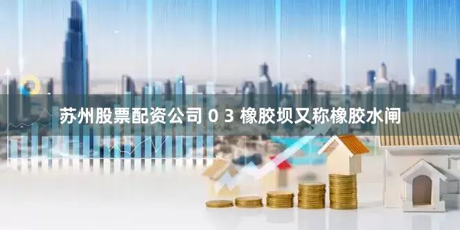 苏州股票配资公司 0 3 橡胶坝又称橡胶水闸