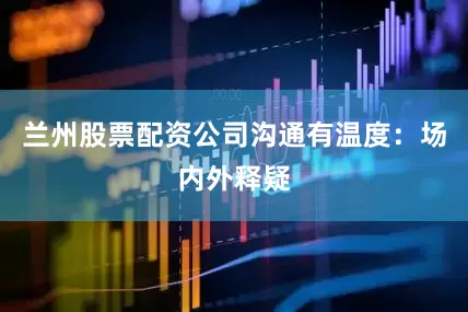 兰州股票配资公司沟通有温度：场内外释疑