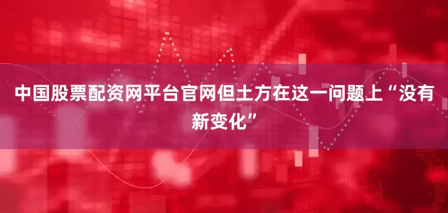 中国股票配资网平台官网但土方在这一问题上“没有新变化”