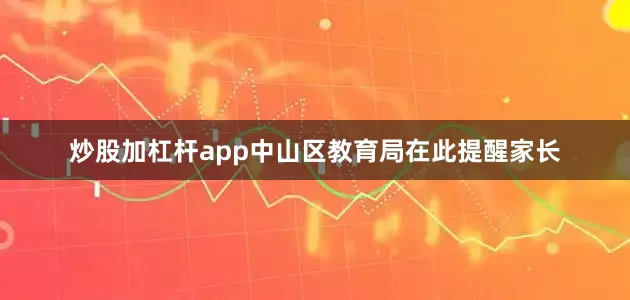 炒股加杠杆app中山区教育局在此提醒家长