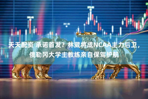 天天配资 承诺首发？林葳将成NCAA主力后卫，俄勒冈大学主教练亲自保驾护航
