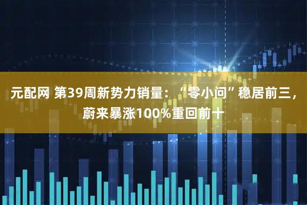 元配网 第39周新势力销量：“零小问”稳居前三，蔚来暴涨100%重回前十