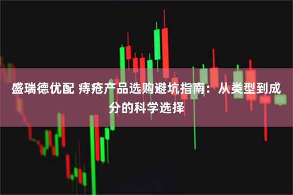 盛瑞德优配 痔疮产品选购避坑指南：从类型到成分的科学选择