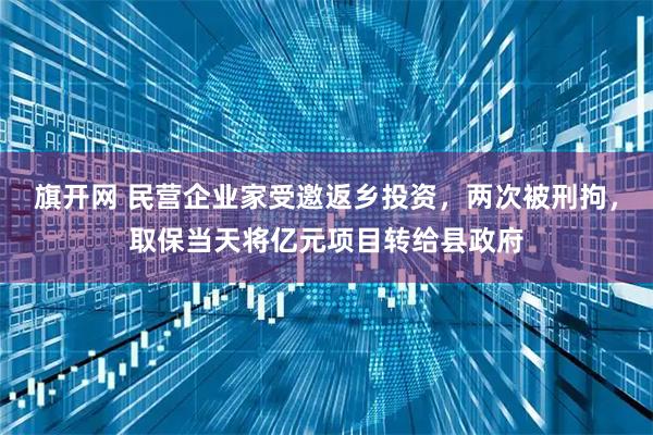 旗开网 民营企业家受邀返乡投资，两次被刑拘，取保当天将亿元项目转给县政府