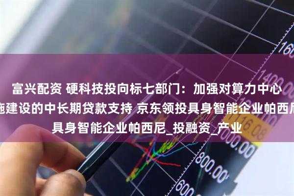 富兴配资 硬科技投向标七部门：加强对算力中心等数字基础设施建设的中长期贷款支持 京东领投具身智能企业帕西尼_投融资_产业