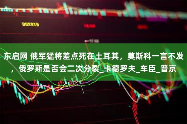 东启网 俄军猛将差点死在土耳其,莫斯科一言不发,俄罗斯是否会二次分裂_卡德罗夫_车臣_普京