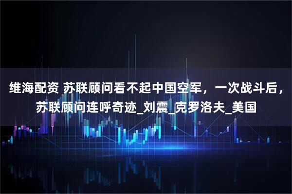 维海配资 苏联顾问看不起中国空军，一次战斗后，苏联顾问连呼奇迹_刘震_克罗洛夫_美国