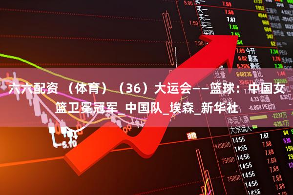 六六配资 （体育）（36）大运会——篮球：中国女篮卫冕冠军_中国队_埃森_新华社