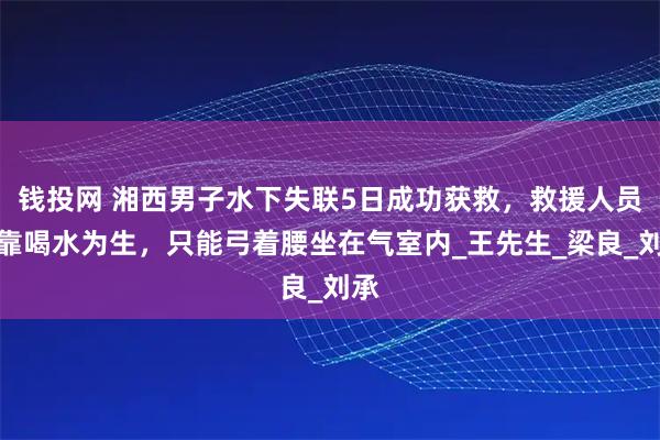 钱投网 湘西男子水下失联5日成功获救，救援人员：靠喝水为生，只能弓着腰坐在气室内_王先生_梁良_刘承