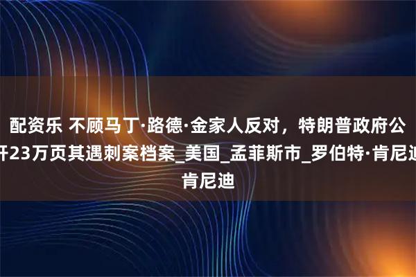 配资乐 不顾马丁·路德·金家人反对,特朗普政府公开23万页其遇刺案档案_美国_孟菲斯市_罗伯特·肯尼迪