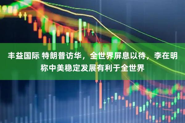 丰益国际 特朗普访华，全世界屏息以待，李在明称中美稳定发展有利于全世界
