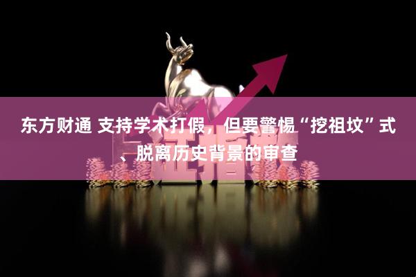 东方财通 支持学术打假，但要警惕“挖祖坟”式、脱离历史背景的审查