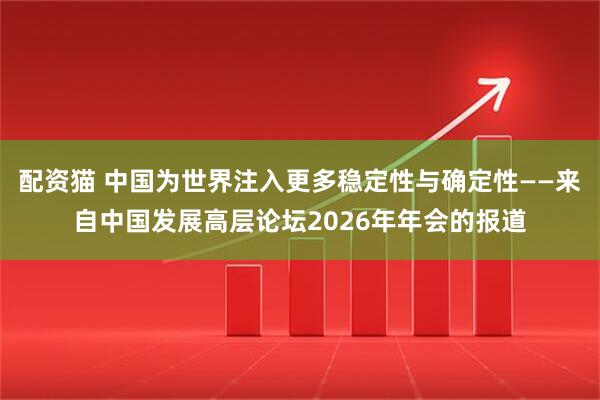 配资猫 中国为世界注入更多稳定性与确定性——来自中国发展高层论坛2026年年会的报道