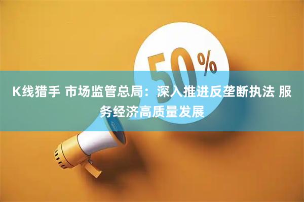 K线猎手 市场监管总局：深入推进反垄断执法 服务经济高质量发展