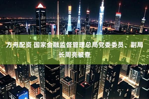 方舟配资 国家金融监督管理总局党委委员、副局长周亮被查