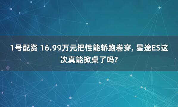 1号配资 16.99万元把性能轿跑卷穿, 星途ES这次真能掀桌了吗?