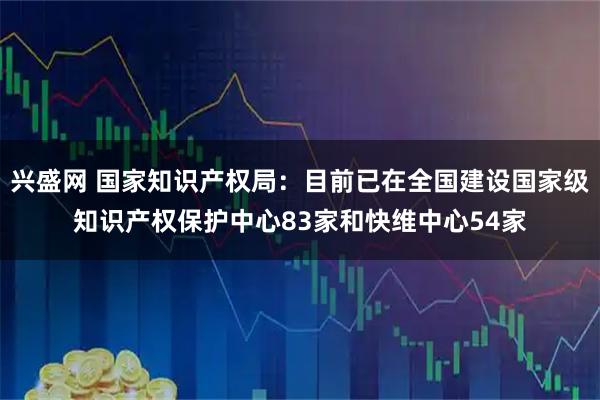 兴盛网 国家知识产权局：目前已在全国建设国家级知识产权保护中心83家和快维中心54家